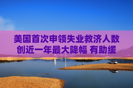 美国首次申领失业救济人数创近一年更大降幅 有助缓解就业担忧