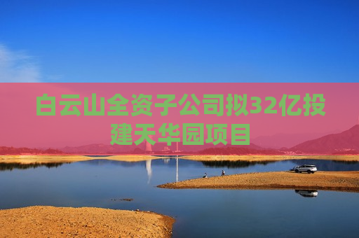 白云山全资子公司拟32亿投建天华园项目  第1张