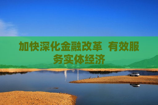 加快深化金融改革  有效服务实体经济 第1张