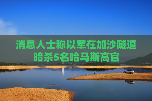 消息人士称以军在加沙隧道暗杀5名哈马斯高官