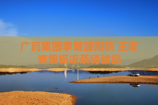 广药集团李楚源离职 王老吉重振凉茶待破局  第1张