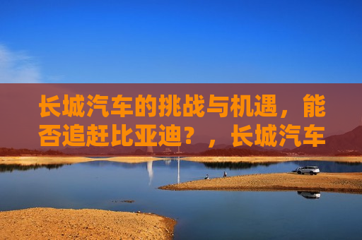 长城汽车的挑战与机遇，能否追赶比亚迪？，长城汽车追赶比亚迪，挑战与机遇并存，长城汽车追赶比亚迪，挑战与机遇并存的道路