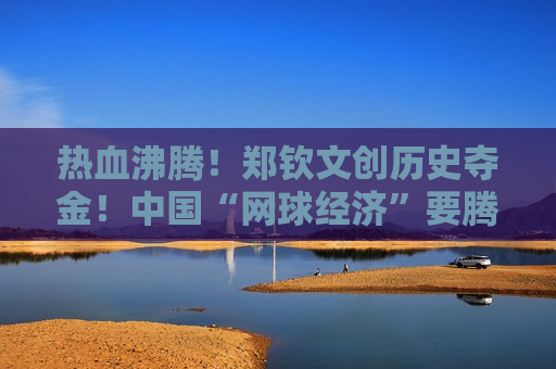 热血沸腾！郑钦文创历史夺金！中国“网球经济”要腾飞？