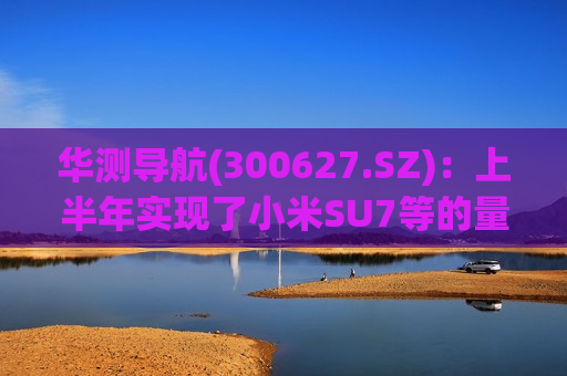 华测导航(300627.SZ)：上半年实现了小米SU7等的量产出货  第1张