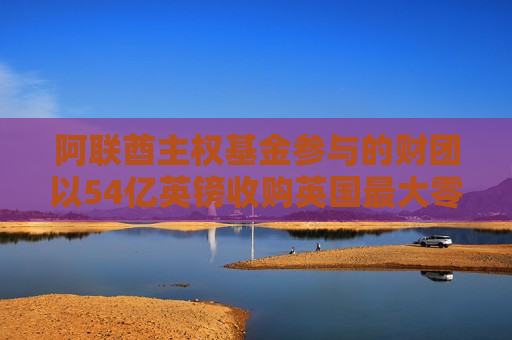 阿联酋 *** 基金参与的财团以54亿英镑收购英国更大零售投资公司  第1张