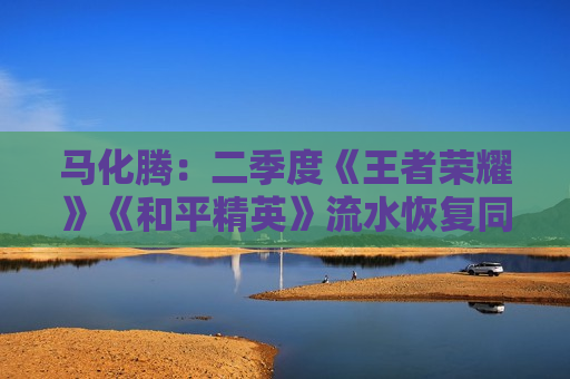 马化腾：二季度《王者荣耀》《和平精英》流水恢复同比增长