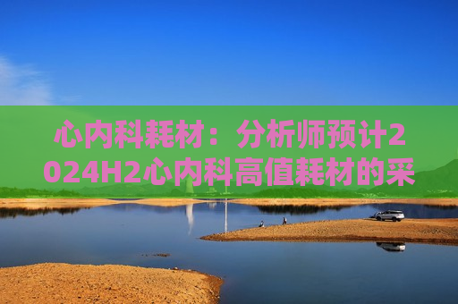 心内科耗材：分析师预计2024H2心内科高值耗材的采购量同比增长为10~20%
