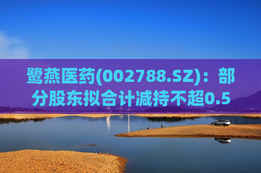 鹭燕医药(002788.SZ)：部分股东拟合计减持不超0.59%股份  第1张