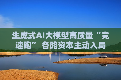 生成式AI大模型高质量“竞速跑” 各路资本主动入局  第1张