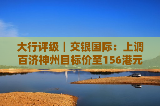 大行评级｜交银国际：上调百济神州目标价至156港元 上调2024至26年收入预测