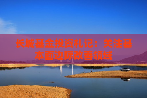 长城基金投资札记：关注基本面边际改善领域