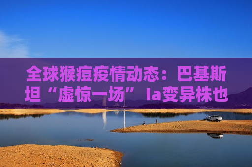 全球猴痘疫情动态：巴基斯坦“虚惊一场” Ia变异株也令人担忧