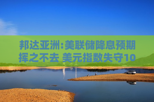 邦达亚洲:美联储降息预期挥之不去 美元指数失守102.00