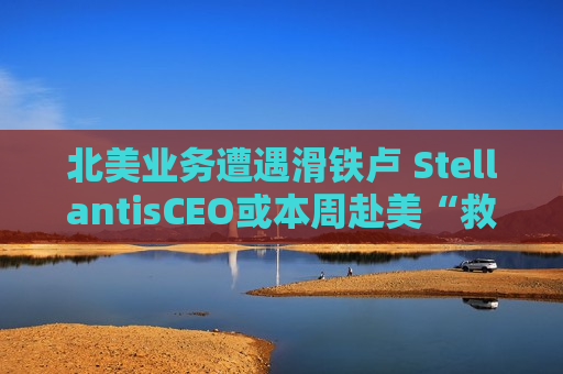北美业务遭遇滑铁卢 StellantisCEO或本周赴美“救火”