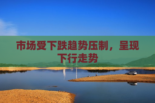市场受下跌趋势压制，呈现下行走势