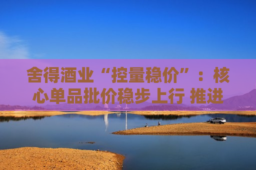 舍得酒业“控量稳价”：核心单品批价稳步上行 推进各价位段产品均衡布局  第1张