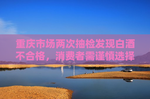 重庆市场两次抽检发现白酒不合格，消费者需谨慎选择，重庆市场抽检发现白酒不合格，消费者需警惕，重庆市场抽检发现白酒不合格，消费者需警惕选购