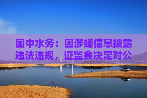 国中水务：因涉嫌信息披露违法违规， *** 决定对公司及公司股东鹏欣集团立案  第1张