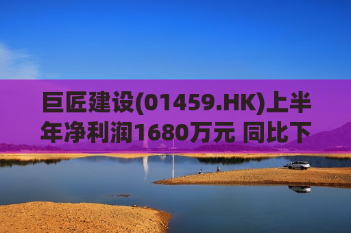 巨匠建设(01459.HK)上半年净利润1680万元 同比下跌46.1%