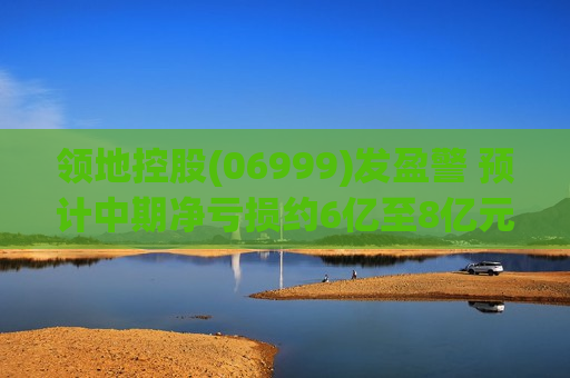 领地控股(06999)发盈警 预计中期净亏损约6亿至8亿元