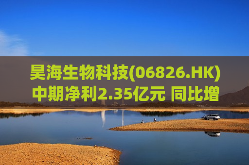 昊海生物科技(06826.HK)中期净利2.35亿元 同比增幅约14.64%