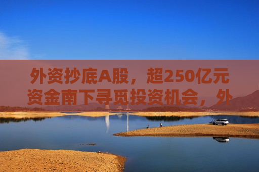 外资抄底A股，超250亿元资金南下寻觅投资机会，外资抄底A股，逾250亿元资金南下寻觅投资机会，外资抄底A股，逾250亿元资金南下寻觅投资机会