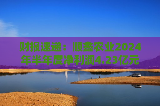 财报速递：顺鑫农业2024年半年度净利润4.23亿元