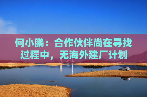 何小鹏：合作伙伴尚在寻找过程中，无海外建厂计划  第1张
