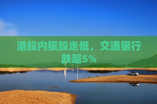 港股内银股走低，交通银行跌超5%