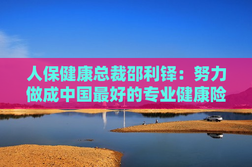 人保健康总裁邵利铎：努力做成中国更好的专业健康险公司  第1张