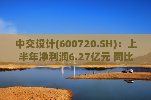 中交设计(600720.SH)：上半年净利润6.27亿元 同比增长34.71%