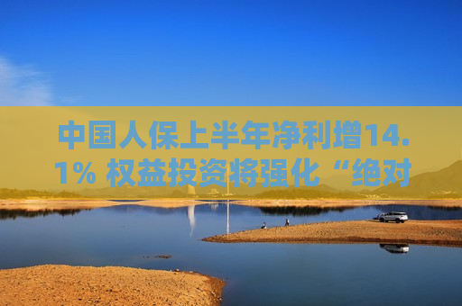 中国人保上半年净利增14.1% 权益投资将强化“绝对收益”目标