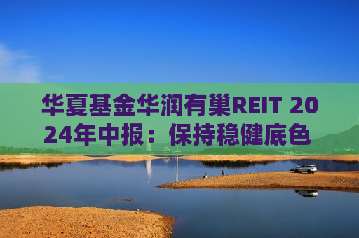 华夏基金华润有巢REIT 2024年中报：保持稳健底色 积极回馈投资者  第1张