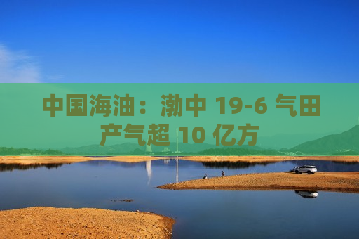 中国海油：渤中 19-6 气田产气超 10 亿方