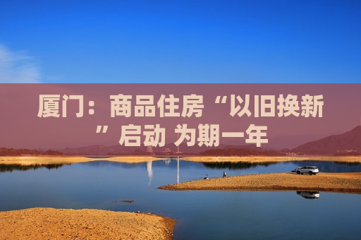 厦门：商品住房“以旧换新”启动 为期一年