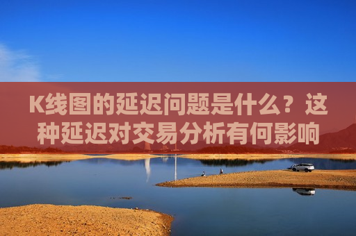 K线图的延迟问题是什么？这种延迟对交易分析有何影响？
