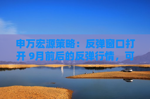 申万宏源策略：反弹窗口打开 9月前后的反弹行情，可能是年内为数不多的总量机会