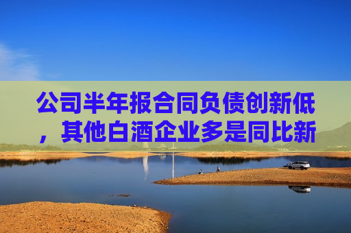 公司半年报合同负债创新低，其他白酒企业多是同比新高，怎么回事？今世缘回应