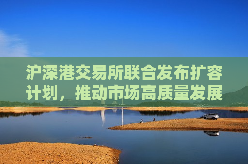 沪深港交易所联合发布扩容计划，推动市场高质量发展，沪深港交易所联合发布扩容计划，助推市场高质量发展新篇章，沪深港交易所联合发布扩容计划，开启市场高质量发展新篇章