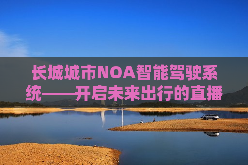 长城城市NOA智能驾驶系统——开启未来出行的直播探索，长城城市NOA智能驾驶系统，未来出行直播探索，长城城市NOA智能驾驶系统，未来出行直播探索启动
