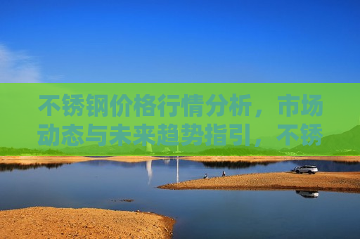 不锈钢价格行情分析，市场动态与未来趋势指引，不锈钢价格走势分析，市场动态及未来趋势展望，不锈钢价格走势分析，市场动态与未来趋势展望