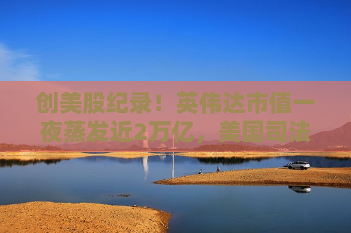 创美股纪录！英伟达市值一夜蒸发近2万亿，美国司法部升级反垄断调查
