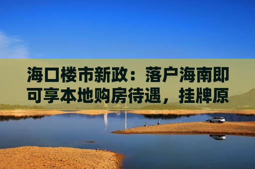 海口楼市新政：落户海南即可享本地购房待遇，挂牌原有住房可换购1套
