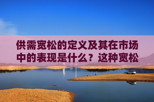 供需宽松的定义及其在市场中的表现是什么？这种宽松如何影响相关行业的运营？