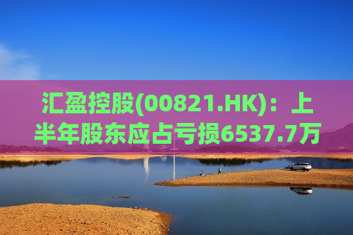 汇盈控股(00821.HK)：上半年股东应占亏损6537.7万港元