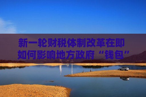 新一轮财税体制改革在即 如何影响地方 *** “钱包”？ 对话改革见证者：先分事权，再分财权