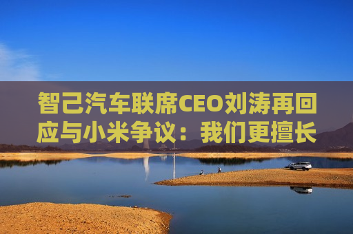 智己汽车联席CEO刘涛再回应与小米争议：我们更擅长技术创新，流量管理要向互联网公司学习