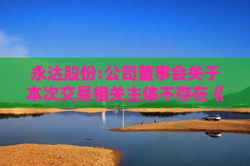永达股份:公司董事会关于本次交易相关主体不存在《上市公司监管指引第7号――上市公司重大资产重组相关股票异常交易监管》第十二条规定的说明