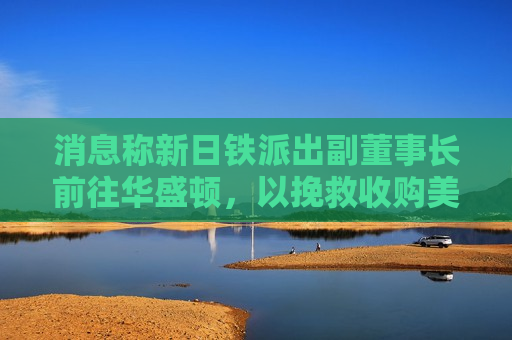 消息称新日铁派出副董事长前往华盛顿，以挽救收购美国钢铁交易  第1张