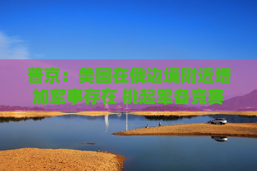 普京：美国在俄边境附近增加军事存在 挑起军备竞赛
